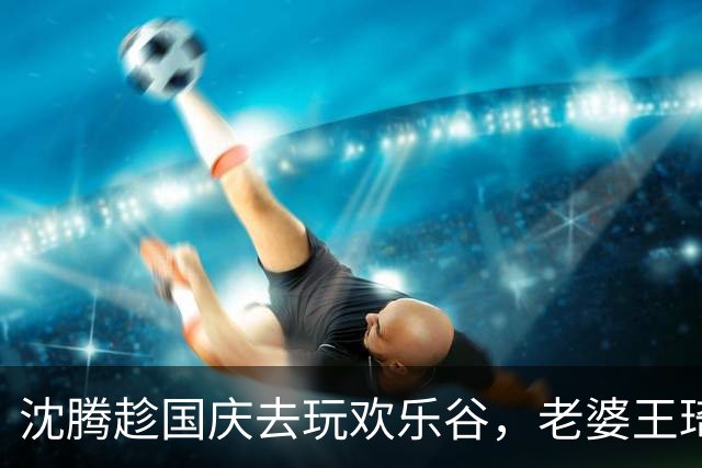 沈腾趁国庆去玩欢乐谷，老婆王琦瘦了好多